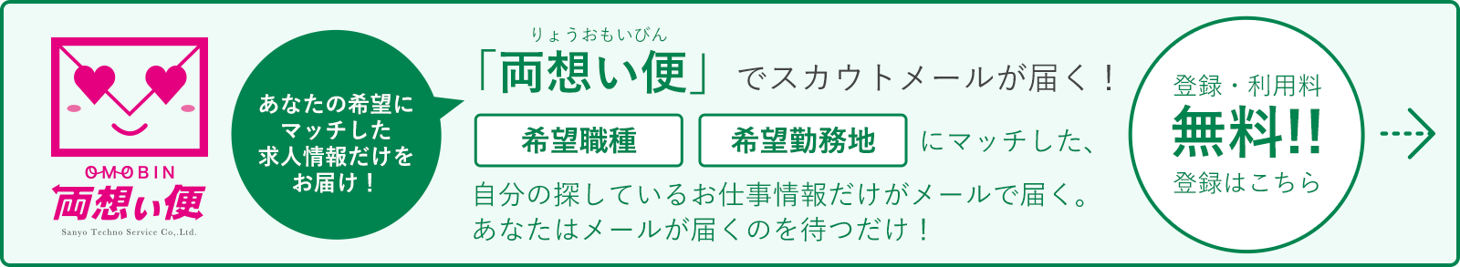 あなたの希望にマッチした求人情報だけをお届け！「両想い便」でスカウトメールが届く！希望職種希望勤務地希望給与にマッチした、自分の探しているお仕事情報だけがメールで届く。あなたはメールが届くのを待つだけ！登録・利用料無料!!登録はこちら